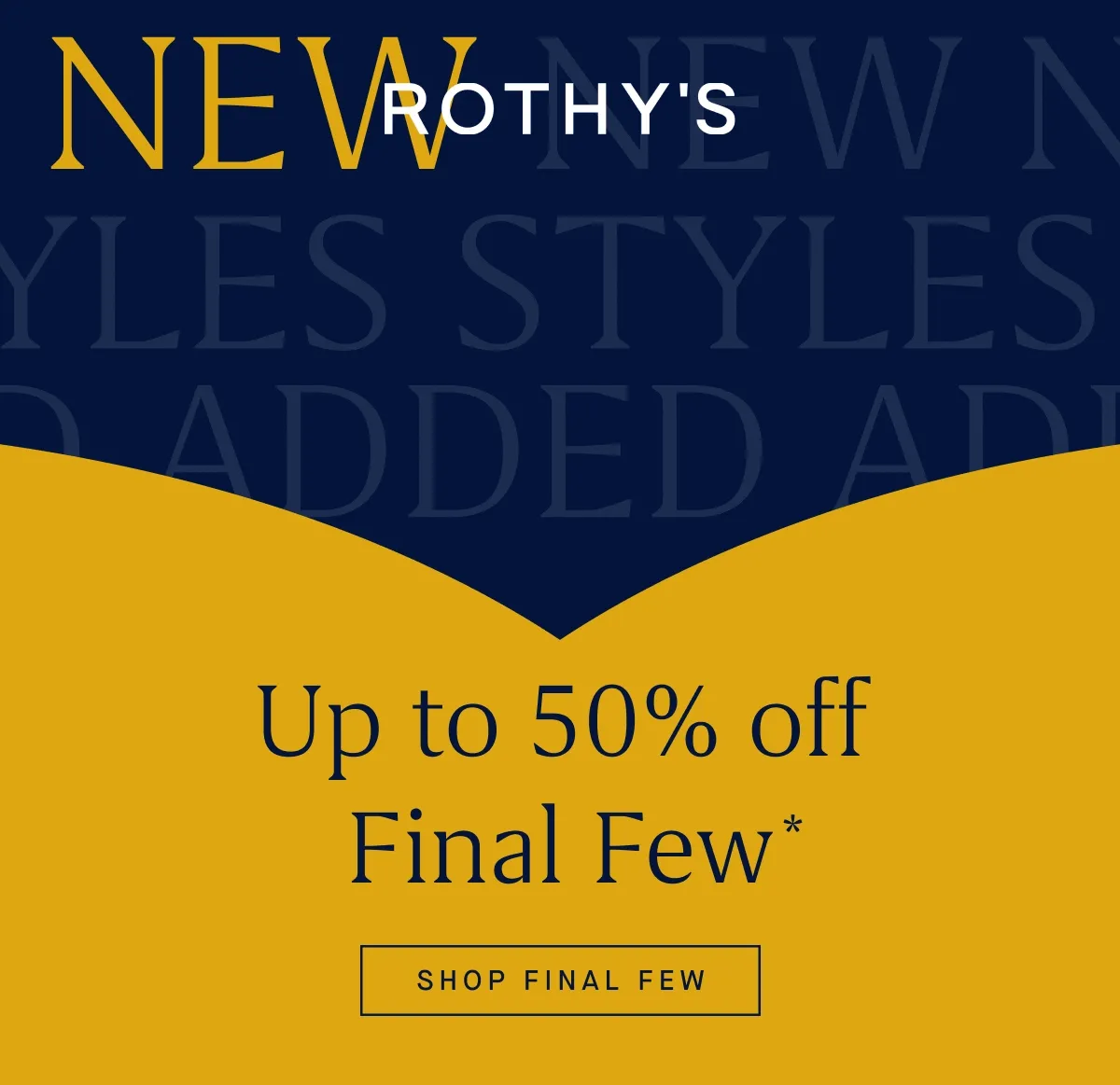 NEW STYLES ADDED Up to 50% off Final Few* SHOP FINAL FEW