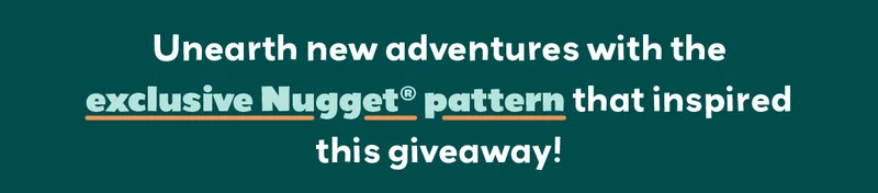 Unearth new adventures with the exclusive Nugget® pattern that inspired this giveaway!
