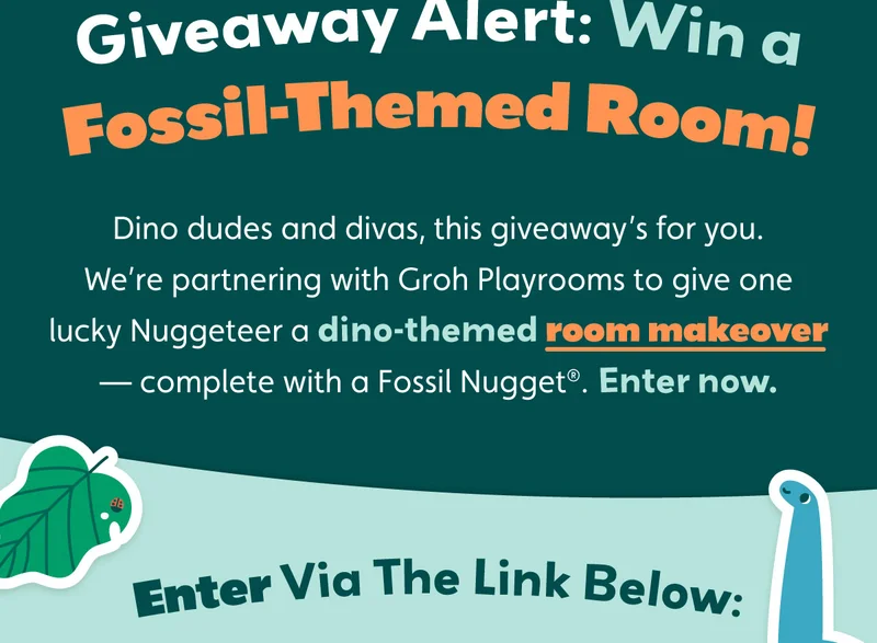 Giveaway Alert: Win a Fossil-Themed Room! Dino dudes and divas, this giveaway’s for you. We’re partnering with Groh Playrooms to give one lucky Nuggeteer a Dino-themed room makeover — complete with a Fossil Nugget®. Enter now. Enter Via The Link Below: