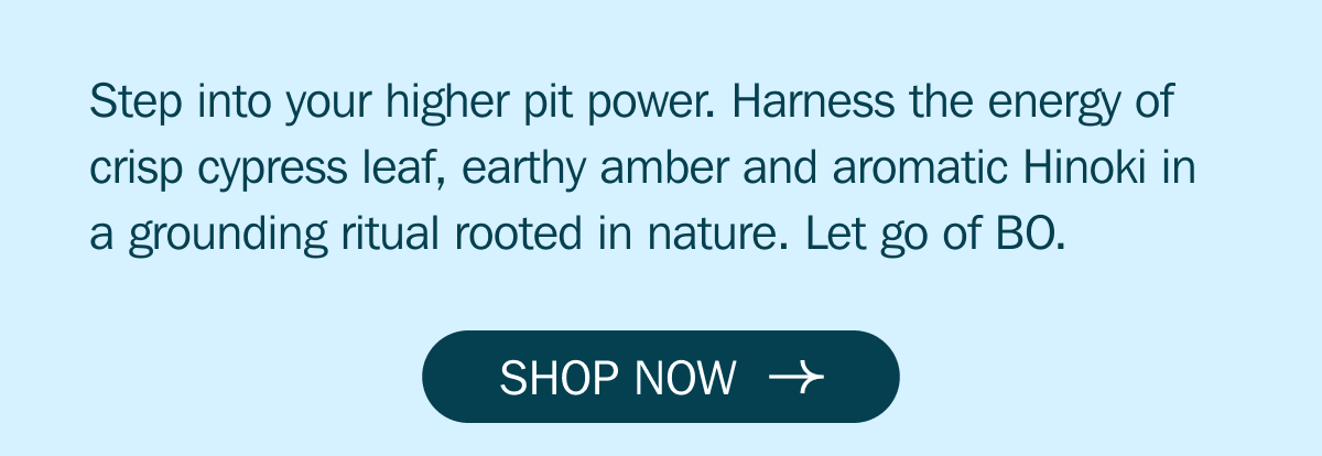 Step into your higher pit power. Harness the energy of crisp cypress leaf, earthy amber and aromatic Hinoki in a grounding ritual rooted in nature. Let go of BO. | SHOP NOW