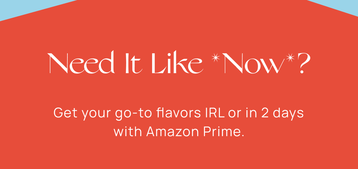 Need It Like *Now*? | Get your go-to flavors IRL or in 2 days with Amazon Prime.