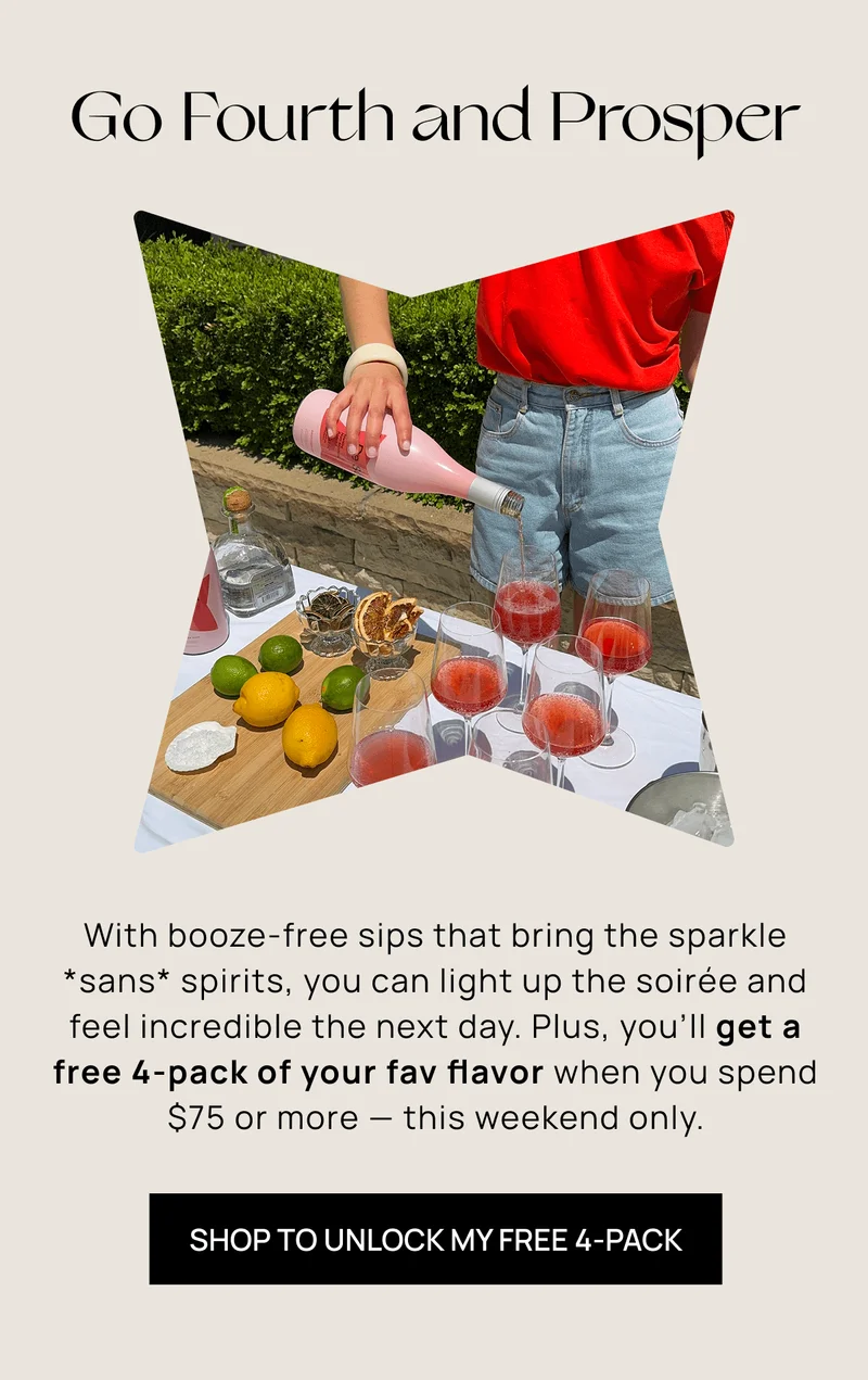 Go Fourth and Prosper  | With booze-free sips that bring the sparkle *sans* spirits, you  can light up the soirée and feel incredible the next day. Plus,  you’ll get a free 4-pack of your fav flavor when you  spend $75 or more –– this weekend only. | Shop to unlock my free 4-pack