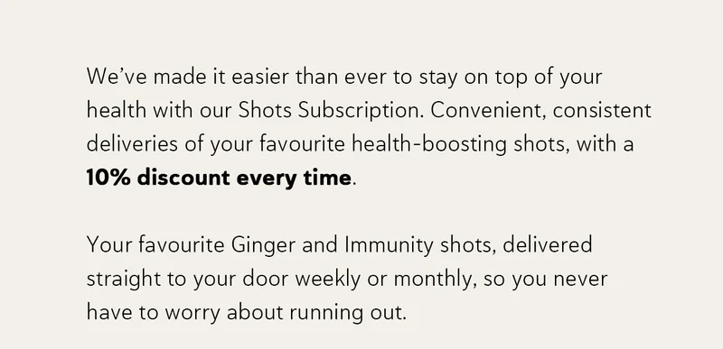 We’ve made it easier than ever to stay on top of your health with our Shots Subscription. Convenient, consistent deliveries of your favourite health-boosting shots, with a 10% discount every time. Your favourite Ginger and Immunity shots, delivered straight to your door weekly or monthly, so you never have to worry about running out.