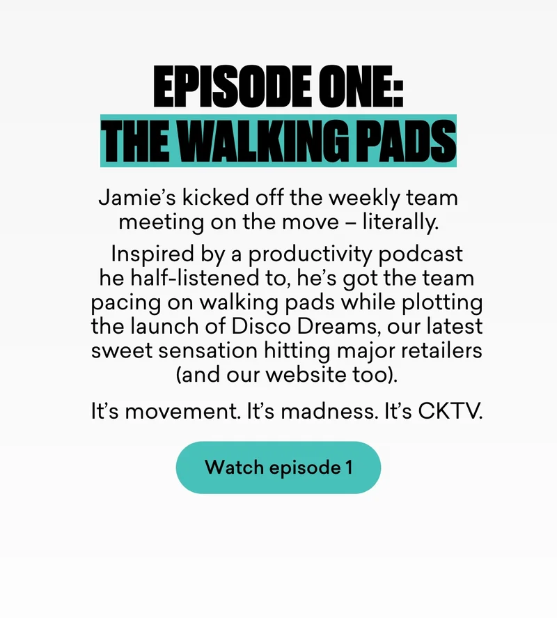 Episode one: The walking pads.  Jamie’s kicked off the weekly team meeting on the move – literally.  Inspired by a productivity podcast he half-listened to, he’s got the team pacing on walking pads while plotting the launch of Disco Dreams, our latest sweet sensation hitting major retailers (and our website too).  It’s movement. It’s madness. It’s CKTV.