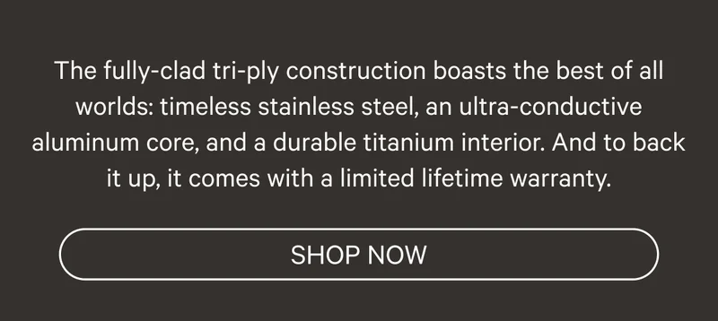 The fully-clad tri-ply construction boasts the best of all worlds: timeless stainless steel, an ultra-conductive aluminum core, and a durable titanium interior. And to back it up, it comes with a lifetime warranty. - Shop Now