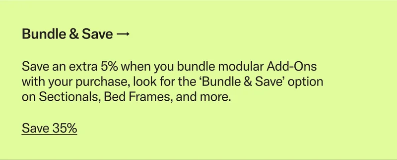 Save an extra 5% when you bundle modular Add-Ons with your purchase, look for the ‘Bundle & Save’ option on Sectionals, Bed Frames, and more.