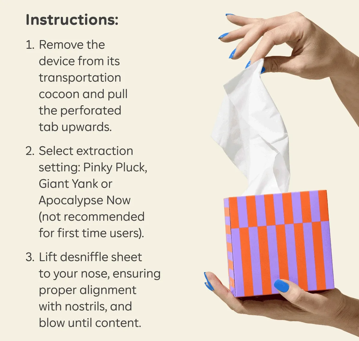 Instructions: 1. Remove the device from its transportation cocoon and pull the perforated tab upwards. 2. Select extraction setting: Pinky Pluck, Giant Yank or Apocalypse Now (not recommended for first time users). 3. Lift desniffle sheet to your nose, ensuring proper alignment with nostrils, and blow until content.