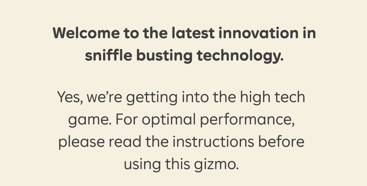 Welcome to the latest innovation in sniffle busting technology. Yes, we're getting into the high tech game. For optimal performance, please read the instructions before using this gizmo.