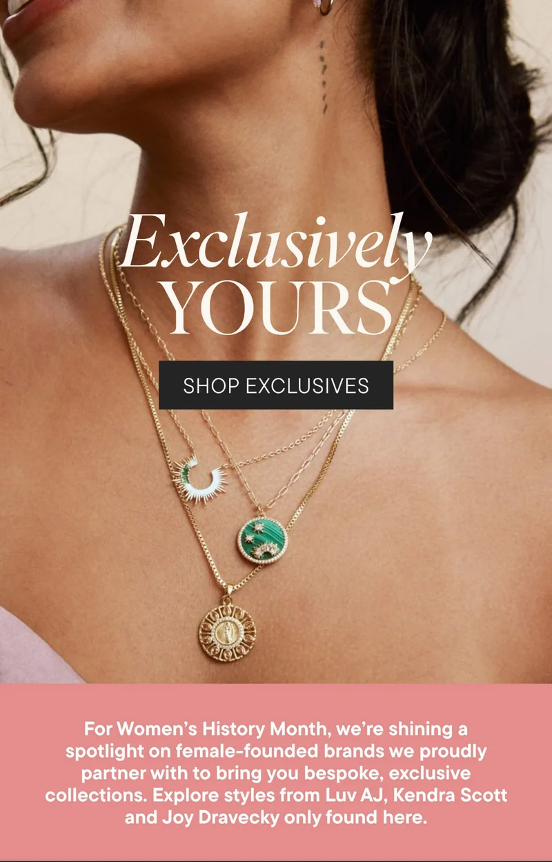 Exclusively YOURS. SHOP EXCLUSIVES. For Women's History Month, we're shining a spotlight on female-founded brands we proudly partner with to bring you bespoke, exclusive collections. Explore styles from Luv AJ, Kendra Scott and Joy Dravecky only found here.