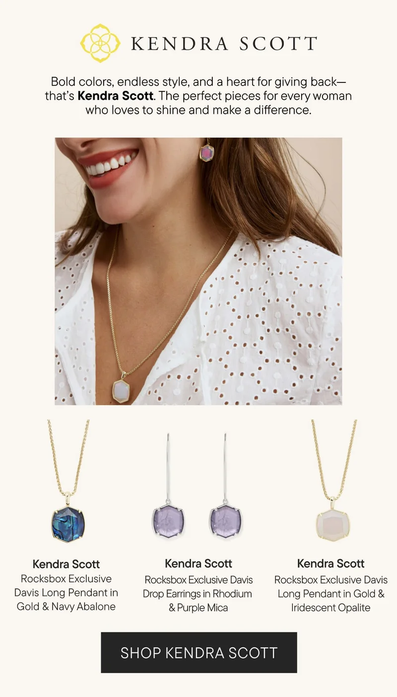 KENDRA SCOTT. Bold colors, endless style, and a heart for giving back - that's Kendra Scott. The perfect pieces for every woman who loves to shine and make a difference. SHOP KENDRA SCOTT