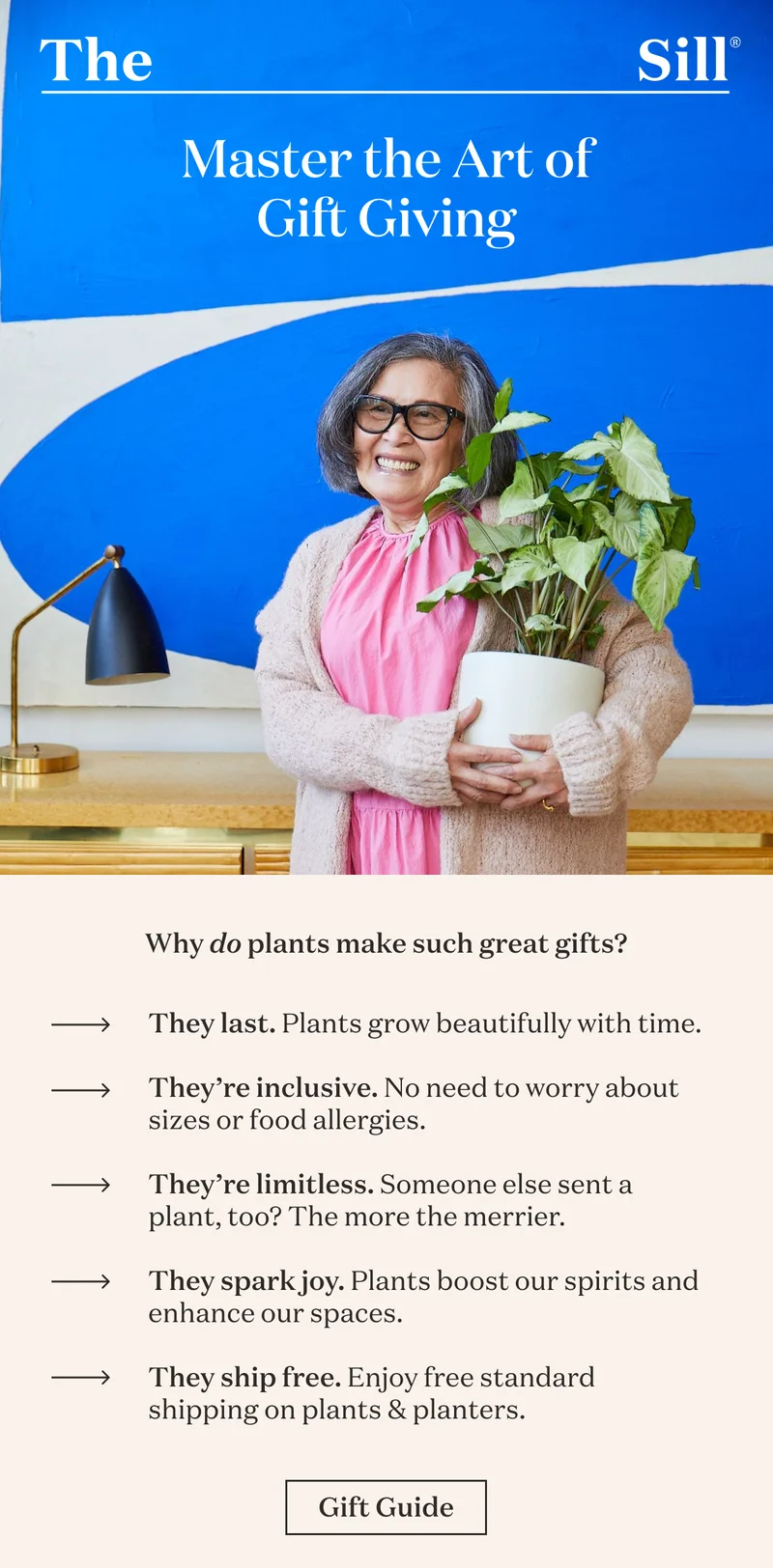 Why do plants make such great gifts? They last, plants grow beautifully with time. They’re inclusive, no need to worry about sizes or allergies. They’re limitless, someone else sent a plant, too? The more the merrier. They spark joy, plants boost our spirits and enhance our spaces. They ship free, receive free standard shipping on plants and planters. Get gifting.