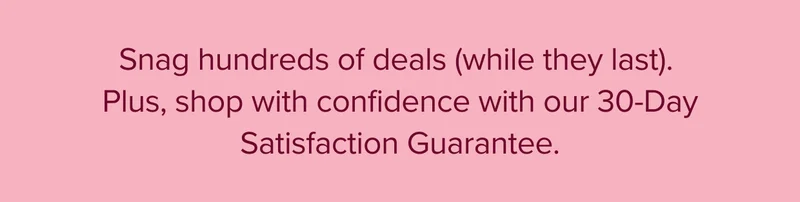 Snag hundreds of deals (while they last). Plus, shop with confidence with our 30-Day Satisfaction Guarantee.