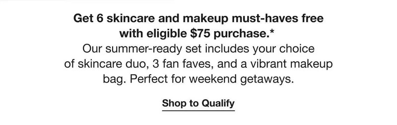 Get 6 skincare and makeup must-haves free with eligible $75 purchase.* | Our summer-ready set includes your choice of skincare duo, 3 fan faves, and a vibrant makeup bag. Perfect for weekend getaways. | Shop to Qualify