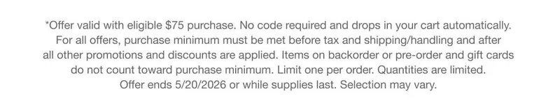 *Offer valid with eligible $75 purchase. No code required and drops in your cart automatically. For all offers, purchase minimum must be met before tax and shipping/handling and after all other promotions and discounts are applied. Items on backorder or pre-order and gift cards do not count toward purchase minimum. Limit one per order. Quantities are limited. Offer ends 5/20/2026 or while supplies last. Selection may vary. *Offer valid with eligible $75 purchase. No code required and drops in your cart automatically. For all offers, purchase minimum must be met before tax and shipping/handling and after all other promotions and discounts are applied. Items on backorder or pre-order and gift cards do not count toward purchase minimum. Limit one per order. Quantities are limited. Offer ends 5/20/2026 or while supplies last. Selection may vary.