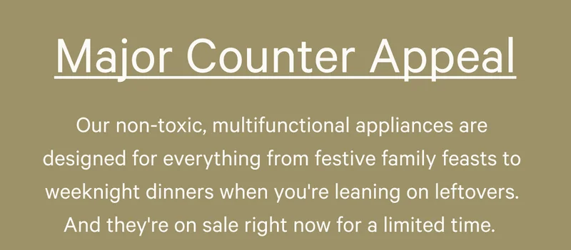 Major Counter Appeal - Our nontoxic, multifunctional appliances are designed for everything from festive family feasts to weeknight dinners when you're leaning on leftovers. And they're on sale right now for a limited time.