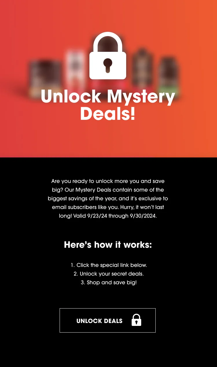 Unlock Mystery Deals! Are you ready to unlock more you and save big? Our Mystery Deals contain some of the biggest savings of the year, and it's exclusive to email subscribers like you. Hurry, it won't last long! Valid 9/23/24 through 9/30/2024. Here's how it works: 1. Click the special link below. 2. Unlock your secret deals. 3. Shop and save big! UNLOCK DEALS