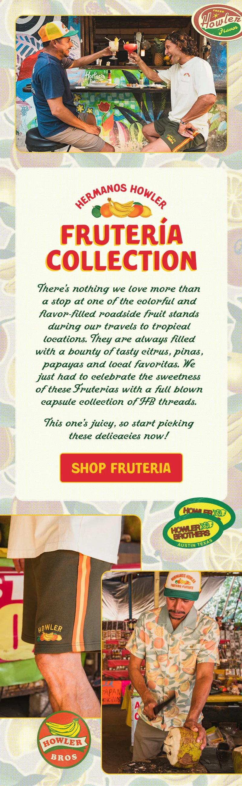 When we roam south of the border, there’s nothing we love more than a stop at one of the colorful and flavor-filled roadside fruit stands. They are always filled with a bounty of tasty citrus, piñas, papayas and local favoritas. We just had to celebrate the sweetness of these Fruterías with a full blown capsule collection of HB threads. This one’s juicy, so start picking these delicacies now!