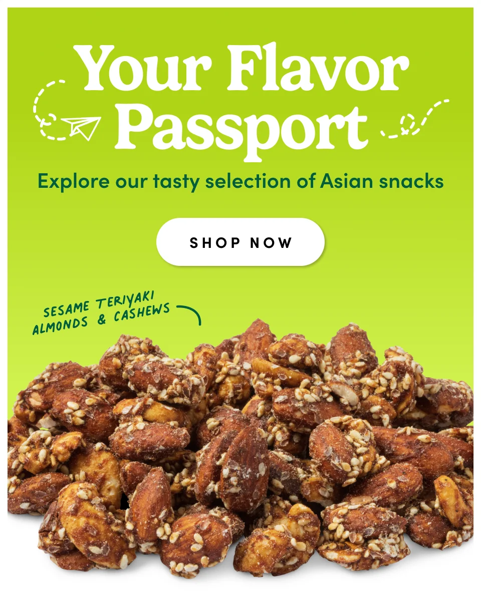 Your Flavor Passport Explore our tasty selection of Asian snacks SHOP NOW Sesame Teriyaki Almonds & Cashews