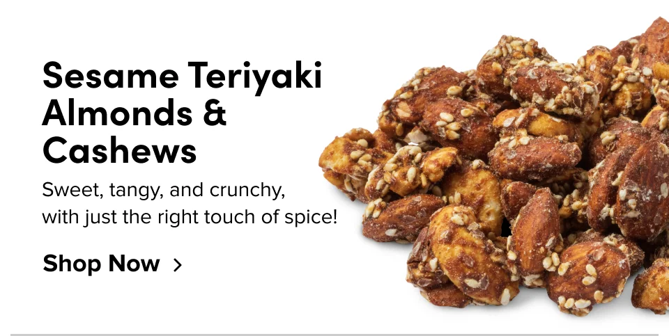 Sesame Teriyaki Almonds & Cashews Sweet, tangy, and crunchy, with just the right touch of spice! Shop Now