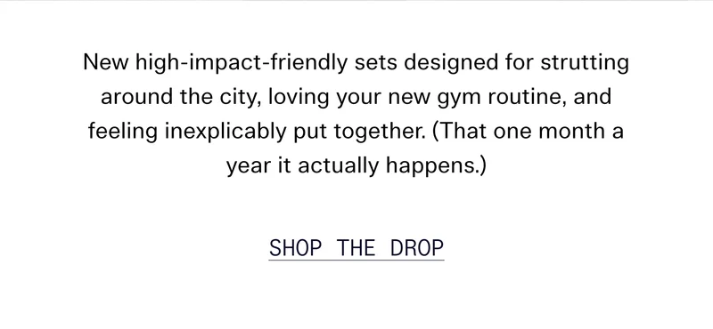 New high-impact-friendly sets designed for strutting around the city, loving your new gym routine, and feeling inexplicably put together. (That one month a year it actually happens.) SHOP THE DROP