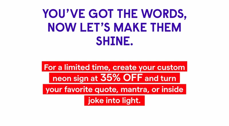 You’ve got the words, now let’s make them shine.  For a limited time, create your Custom Neon Sign at 35% OFF and turn your favorite quote, mantra, or inside joke into light.