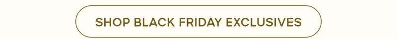 SHOP BLACK FRIDAY EXCLUSIVES