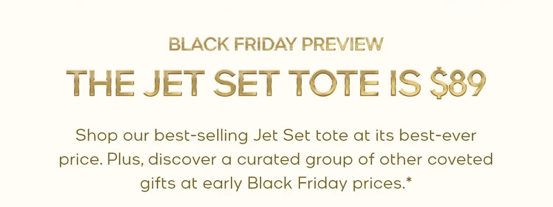 BLACK FRIDAY PREVIEW THE JET SET TOTE IS $89 Shop our best-selling Jet Set tote at its best-ever price. Plus, discover a curated group of coveted gifts at early Black Friday prices.*