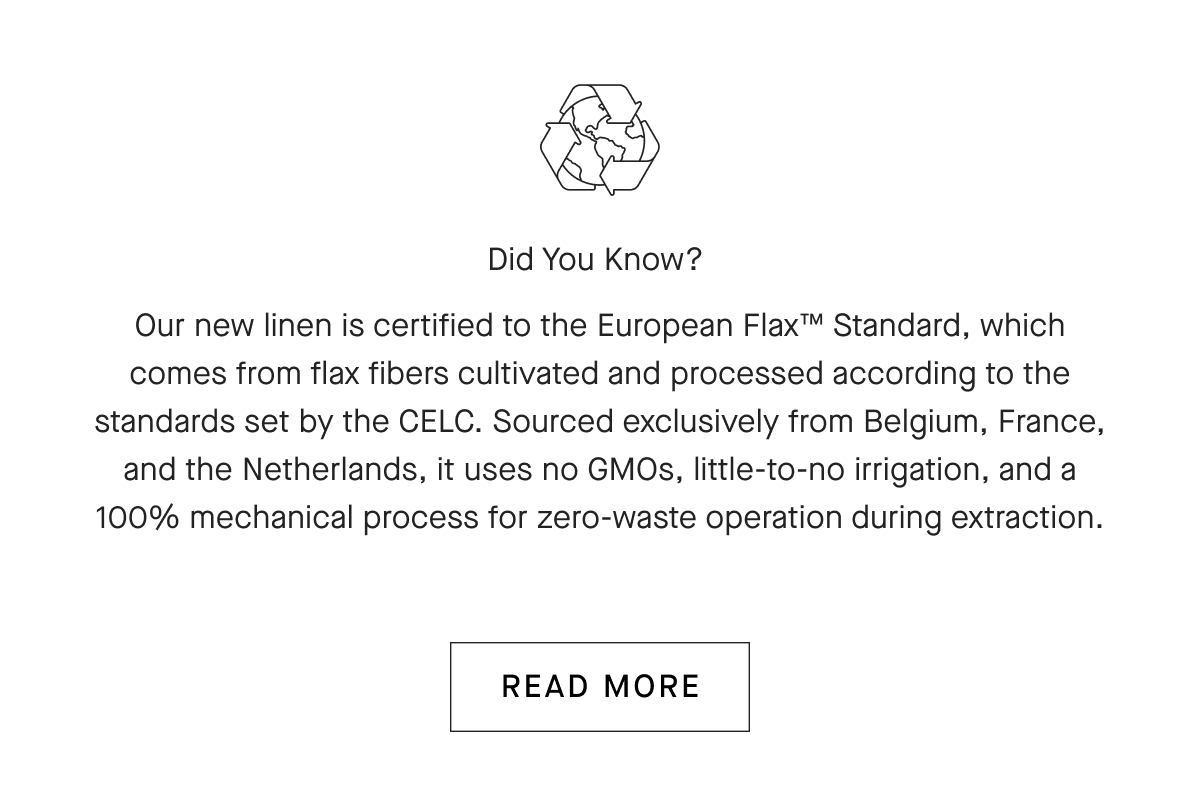 Did You Know? Our new linen is certified to the European Flax™ Standard, which comes from flax fibers cultivated and processed according to the standards set by the CELC. Sourced exclusively from Belgium, France, and the Netherlands, it uses no GMOs, little-to-no irrigation, and a 100% mechanical process for zero-waste operation during extraction.[READ MORE]