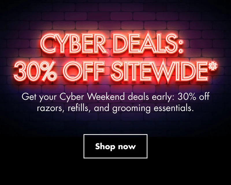 CYBER DEALS: 30% OFF SITEWIDE*. Get your Cyber Weekend deals early: 30% off razors, refills, and grooming essentials. Shop now