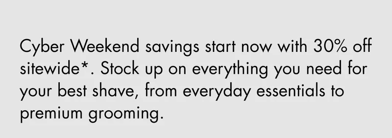 Cyber Weekend savings start now with 30% off sitewide*. Stock up on everything you need for your best shave, from everyday essentials to premium grooming.
