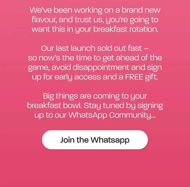 We’ve been working on a brand new flavour, and trust us, you’re going to want this in your breakfast rotation.  Our last launch sold out fast – so now’s the time to get ahead of the game, avoid disappointment and sign up for early access and a FREE gift.  Big things are coming to your breakfast bowl. Stay tuned by signing up to our WhatsApp Community…