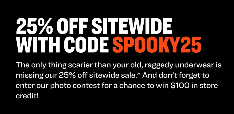 25% OFF SITEWIDE with code Spooky25 This Halloween, the only thing scarier than your old, raggedy underwear is missing our 25% off sitewide sale.* And don’t forget to enter our photo contest for a chance to win $100 in store credit! shop the sale enter the contest While you wait for our winner pick, shop our 25% OFF SITEWIDE SALE.