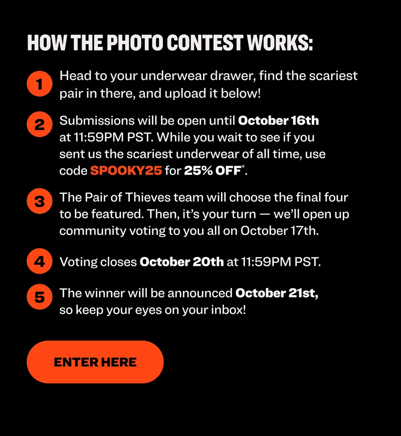 Here's how it works: 1. Head to the submission form 2. Submissions will be open until October 6th at 11:59PM. While you wait to see if you sent us the scariest underwear of all time, use code SPOOKY25 for 25% OFF (exclusions apply). 3. The Pair of Thieves team will select the four submissions that made us jump the highest. Then we'll send them to you to make the final call. 4. Voting closes October 20th at 11:59PM PST. 5. The $100 winner will be announced October 21st, so keep your eyes on your inbox!
