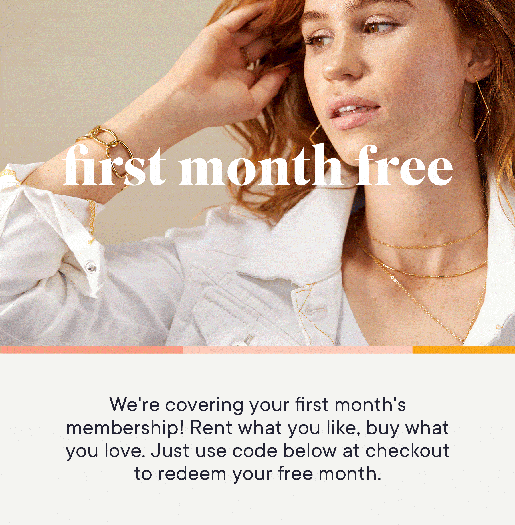 We're covering your first month's membership! Rent what you like, buy what your love. Just use code below at checkout to redeem your free month.