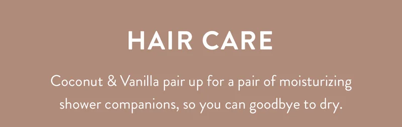 Hair Care | Coconut & Vanilla pair up for a pair of moisturizing shower companions, so you can goodbye to dry.