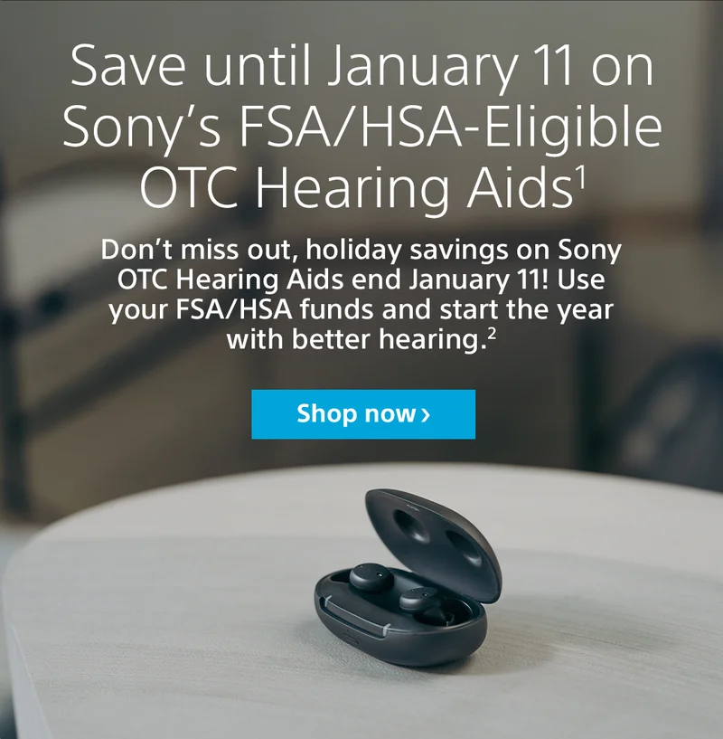 Save until January 11 on Sony’s FSA/HSA-Eligible OTC Hearing Aids1 Don’t miss out, holiday savings on Sony OTC Hearing Aids end January 11! Use your FSA/HSA funds and start the year with better hearing.2 Shop now