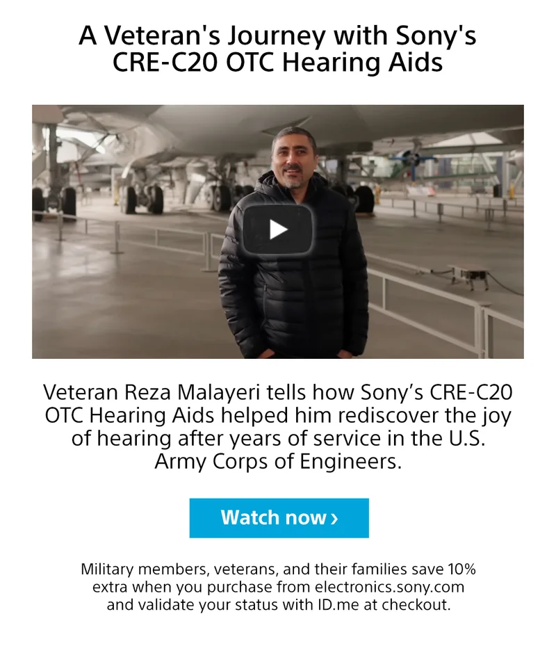 A Veteran's Journey with Sony's CRE-C20 OTC Hearing Aids Veteran Reza Malayeri tells how Sony’s CRE-C20 OTC Hearing Aids helped him rediscover the joy of hearing after years of service in the U.S. Army Corps of Engineers. Watch now Military members, veterans, and their families save 10% extra when you purchase from electronics.sony.com and validate your status with ID.me at checkout.