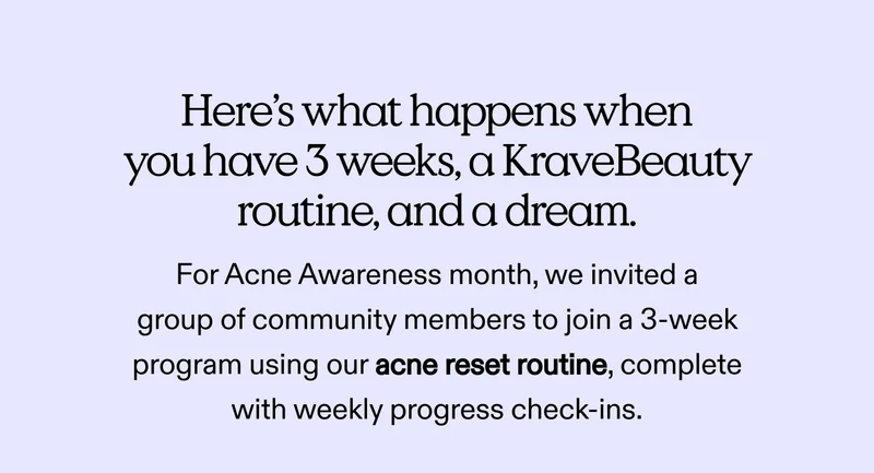 Here’s what happens when you have 3 weeks, a KraveBeauty routine, and a dream.  For Acne Awareness month, we invited a group of community members to join a 3-week program using our acne reset routine, complete with weekly progress check-ins.