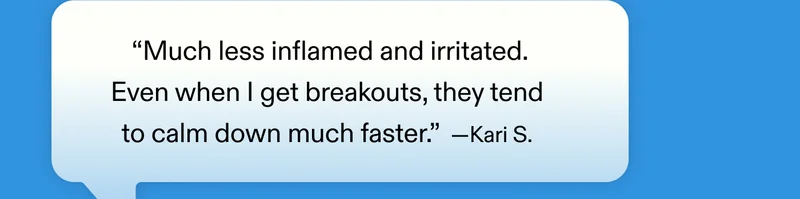 “Much less inflamed and irritated. Even when I get breakouts, they tend to calm down much faster.” – Kari S.