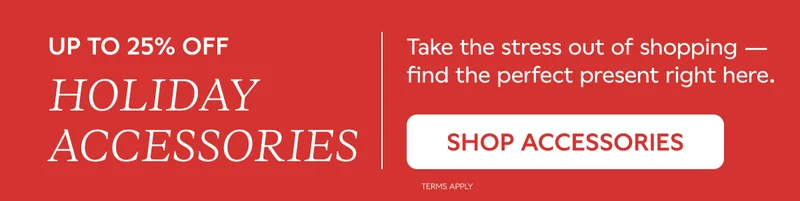 UP TO 25% OFF HOLIDAY ACCESSORIES. Take the stress our of shopping — find the perfect present right here. SHOP ACCESSORIES