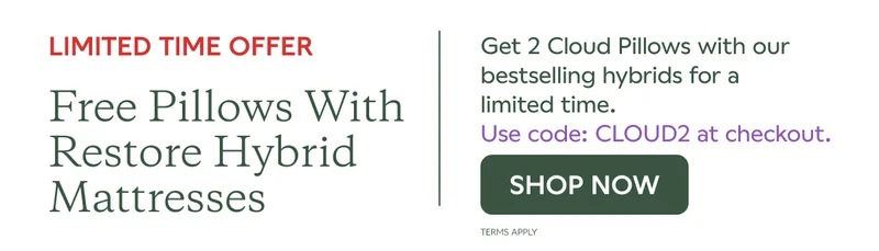 LIMITED TIME OFFER. Free pillows with Restore Hybrid Mattresses. Get 2 Cloud Pillows with our bestselling hybrids for a limited time. Use code: CLOUD2 at checkout. SHOP NOW. Terms Apply