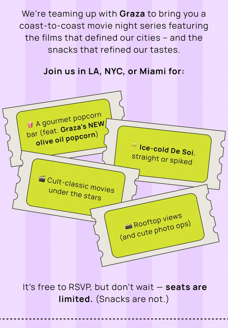 We’re teaming up with Graza to bring you a coast-to-coast movie night series featuring the films that defined our cities – and the snacks that refined our tastes. Join us in LA, NYC, or Miami for:  It’s free to RSVP, but don’t wait — seats are limited. (Snacks are not.)