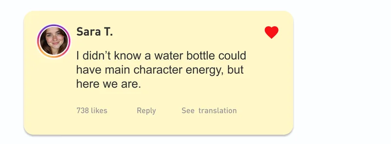 “I didn’t know a water bottle could have main character energy, but here we are.” – Sara T.,