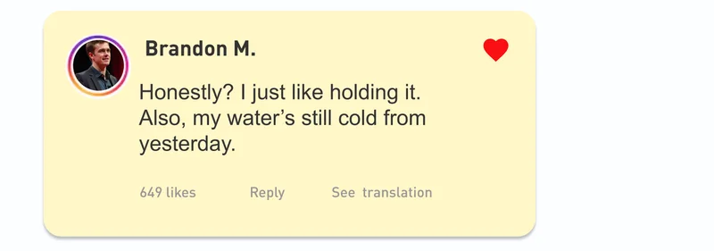 “Honestly? I just like holding it. Also, my water’s still cold from yesterday.” – Brandon M.,