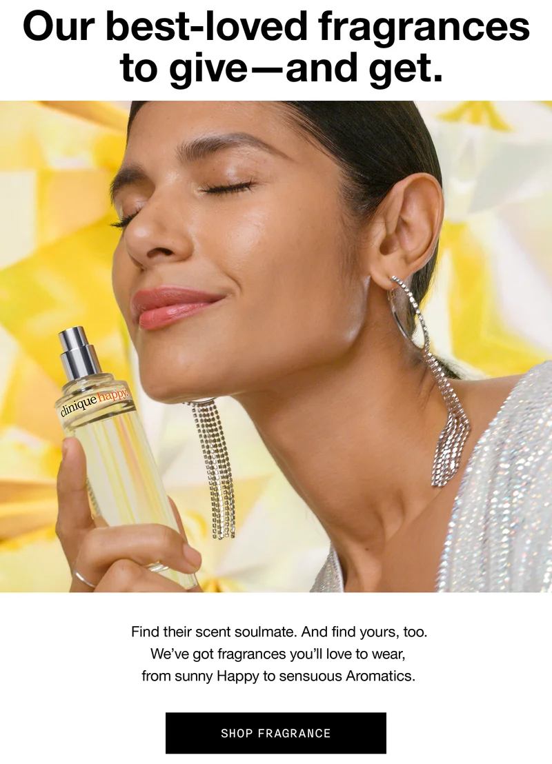 Our best-loved fragrances to give - and to get. Find their scent soulmate. And find yours, too. We've got fragrances you'll love to wear, from sunny Happy to sensuous Aromatics. SHOP FRAGRANCE