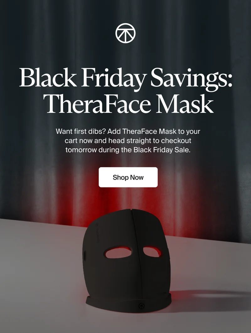 Black Friday Savings:  TheraFace Mask | Want first dibs? Add TheraFace Mask to your cart now and head straight to checkout tomorrow during the Black Friday Sale. | Shop Now