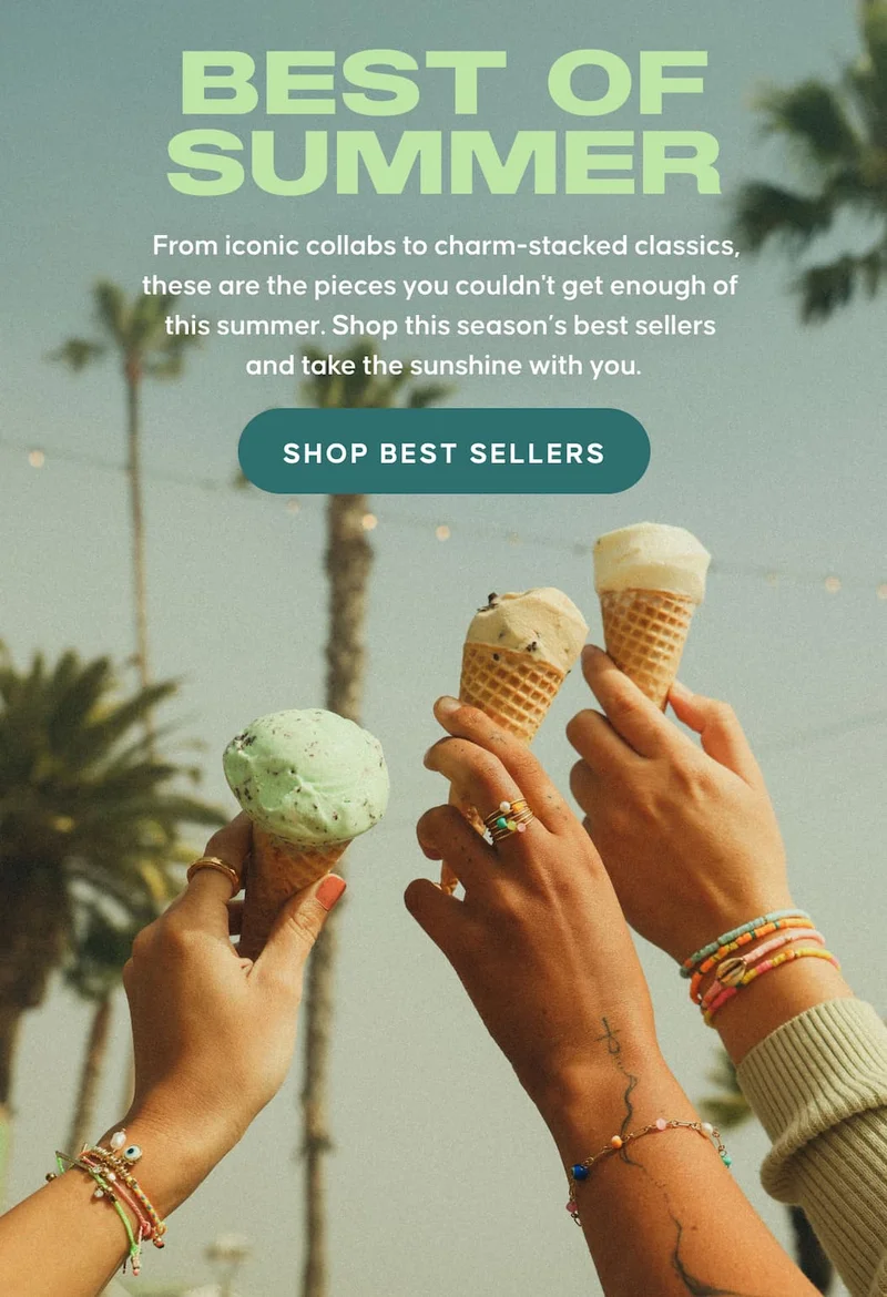 Best of Summer. From iconic collabs to charm-stacked classics, these are the pieces you couldn't get enough of this summer. Shop this season’s best sellers and take the sunshine with you. SHOP BEST SELLERS
