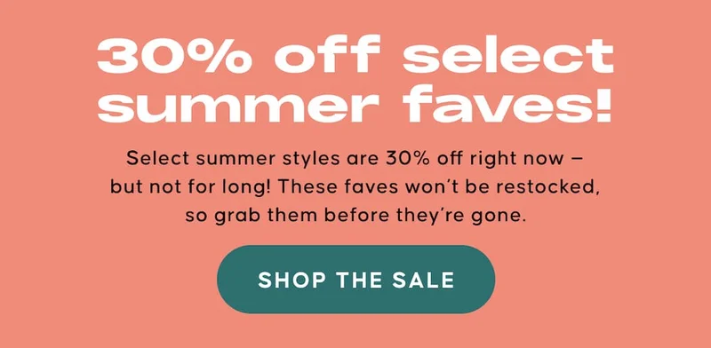 30% off select summer faves! Select summer styles are 30% off right now — but not for long! These faves won’t be restocked, so grab them before they’re gone. SHOP THE SALE