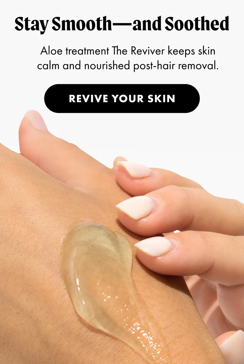 H3: Stay Smooth—and Soothed S3: Aloe treatment The Reviver keeps skin calm and nourished post-hair removal. CTA3: REVIVE YOUR SKIN