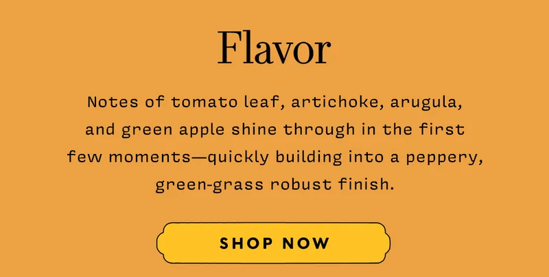Flavor    Notes of tomato leaf, artichoke, arugula, and green apple shine through in the first few moments - quickly building into a peppery, green-grass robust finish
